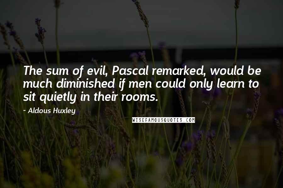 Aldous Huxley Quotes: The sum of evil, Pascal remarked, would be much diminished if men could only learn to sit quietly in their rooms.