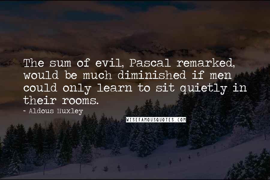 Aldous Huxley Quotes: The sum of evil, Pascal remarked, would be much diminished if men could only learn to sit quietly in their rooms.