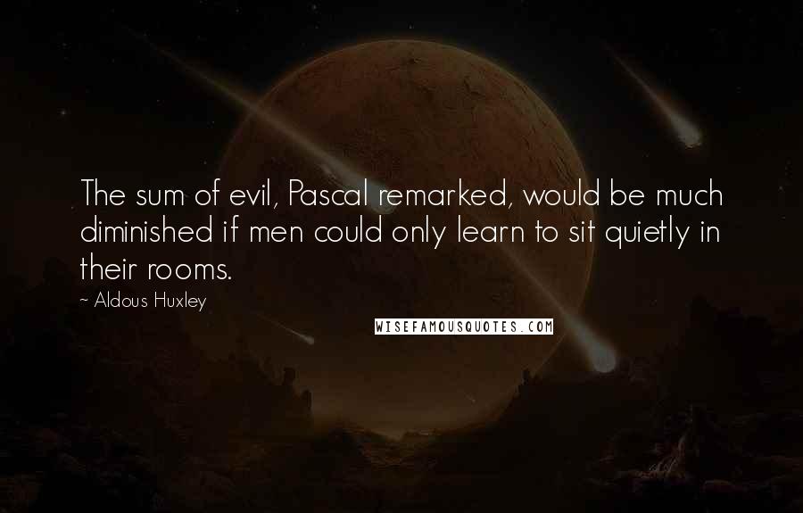 Aldous Huxley Quotes: The sum of evil, Pascal remarked, would be much diminished if men could only learn to sit quietly in their rooms.