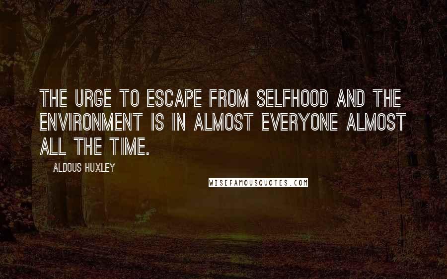 Aldous Huxley Quotes: The urge to escape from selfhood and the environment is in almost everyone almost all the time.