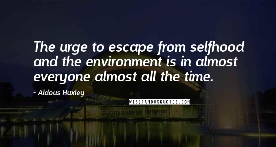 Aldous Huxley Quotes: The urge to escape from selfhood and the environment is in almost everyone almost all the time.