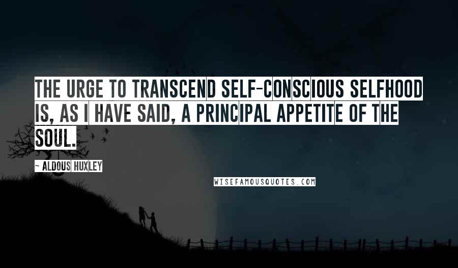 Aldous Huxley Quotes: The urge to transcend self-conscious selfhood is, as I have said, a principal appetite of the soul.