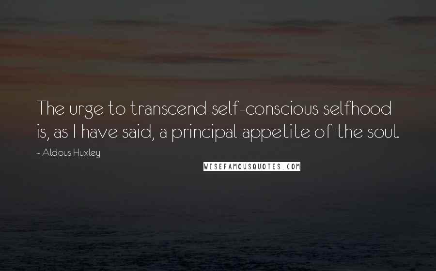 Aldous Huxley Quotes: The urge to transcend self-conscious selfhood is, as I have said, a principal appetite of the soul.