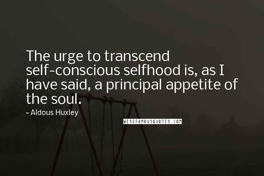 Aldous Huxley Quotes: The urge to transcend self-conscious selfhood is, as I have said, a principal appetite of the soul.