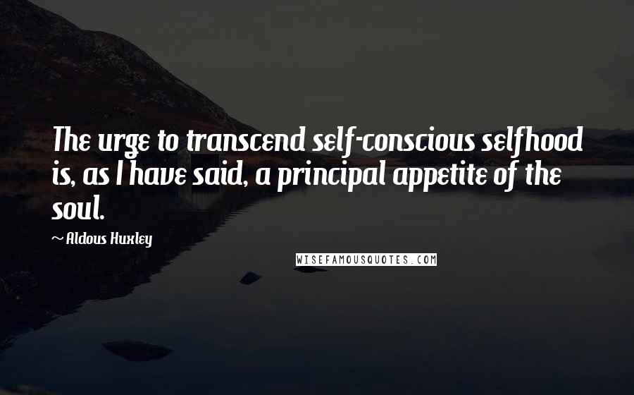 Aldous Huxley Quotes: The urge to transcend self-conscious selfhood is, as I have said, a principal appetite of the soul.