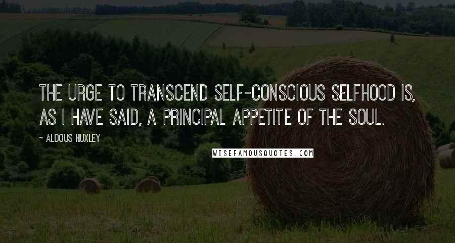 Aldous Huxley Quotes: The urge to transcend self-conscious selfhood is, as I have said, a principal appetite of the soul.