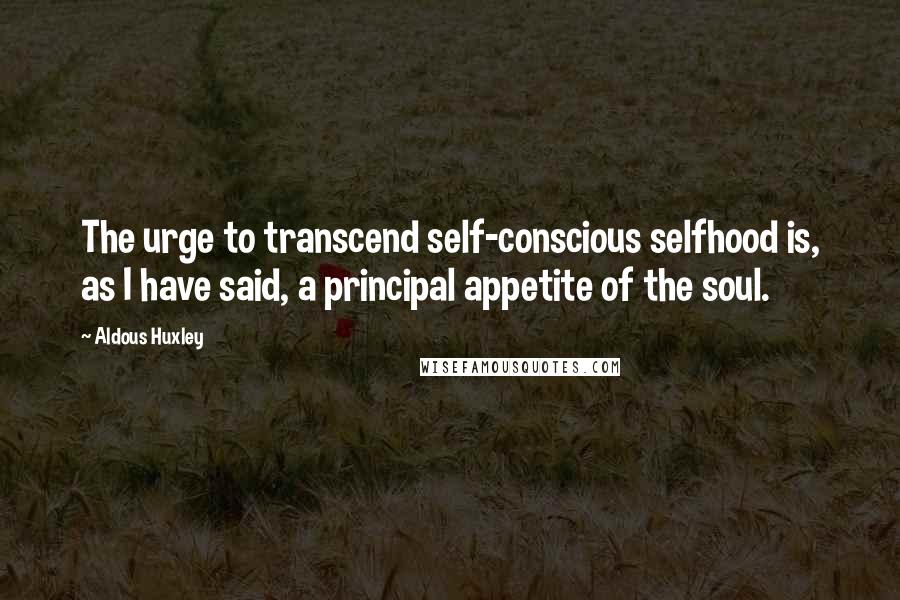 Aldous Huxley Quotes: The urge to transcend self-conscious selfhood is, as I have said, a principal appetite of the soul.