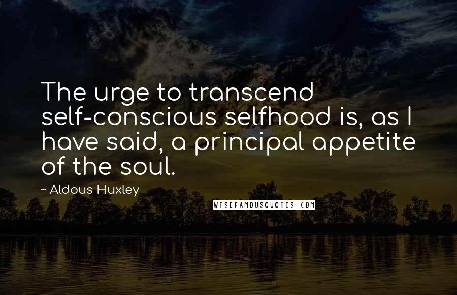 Aldous Huxley Quotes: The urge to transcend self-conscious selfhood is, as I have said, a principal appetite of the soul.