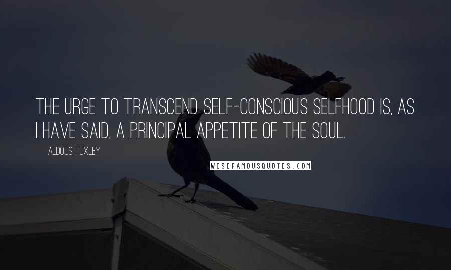 Aldous Huxley Quotes: The urge to transcend self-conscious selfhood is, as I have said, a principal appetite of the soul.