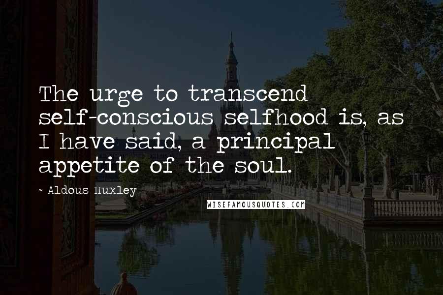 Aldous Huxley Quotes: The urge to transcend self-conscious selfhood is, as I have said, a principal appetite of the soul.