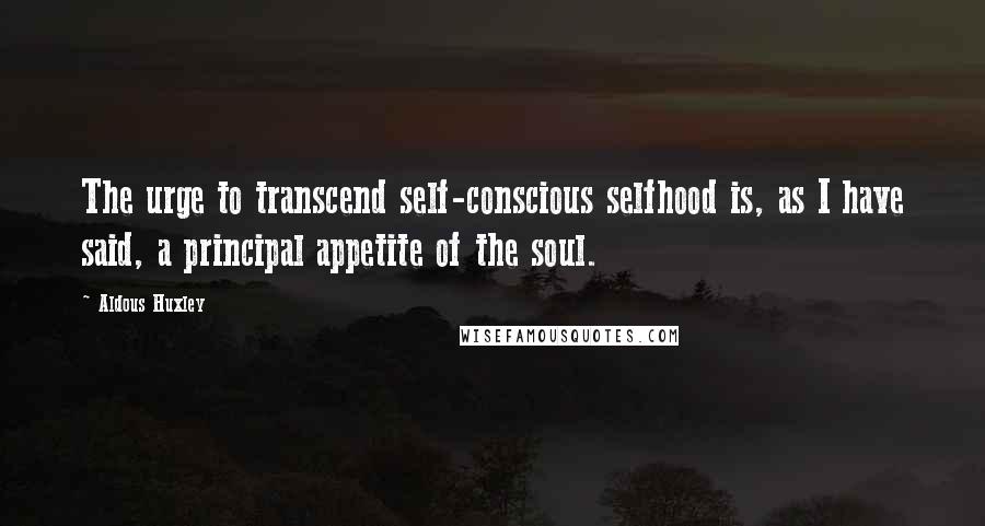 Aldous Huxley Quotes: The urge to transcend self-conscious selfhood is, as I have said, a principal appetite of the soul.