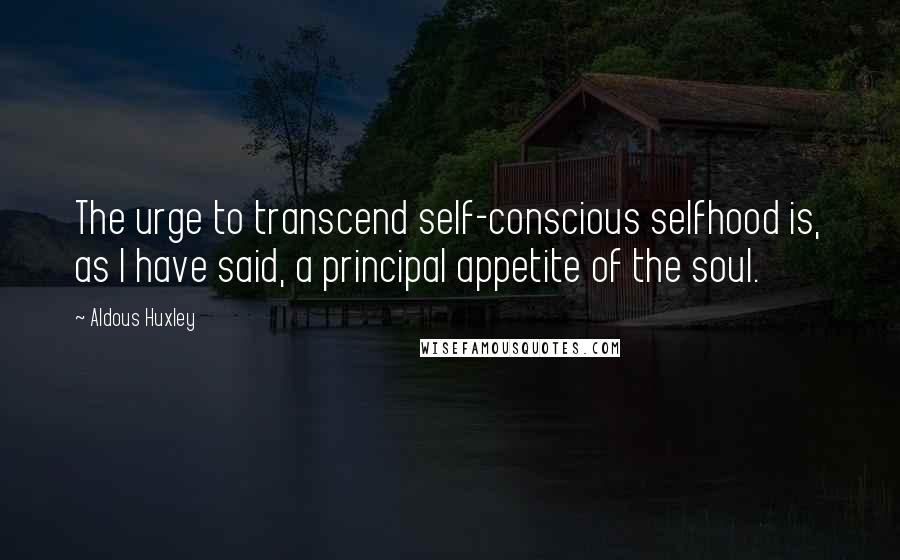 Aldous Huxley Quotes: The urge to transcend self-conscious selfhood is, as I have said, a principal appetite of the soul.