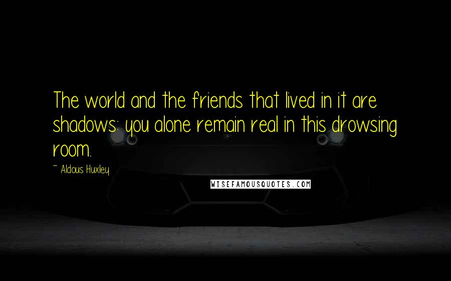 Aldous Huxley Quotes: The world and the friends that lived in it are shadows: you alone remain real in this drowsing room.