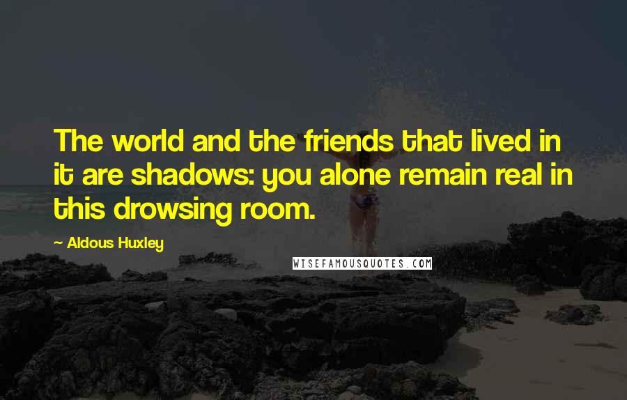 Aldous Huxley Quotes: The world and the friends that lived in it are shadows: you alone remain real in this drowsing room.