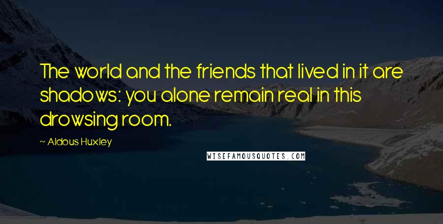 Aldous Huxley Quotes: The world and the friends that lived in it are shadows: you alone remain real in this drowsing room.