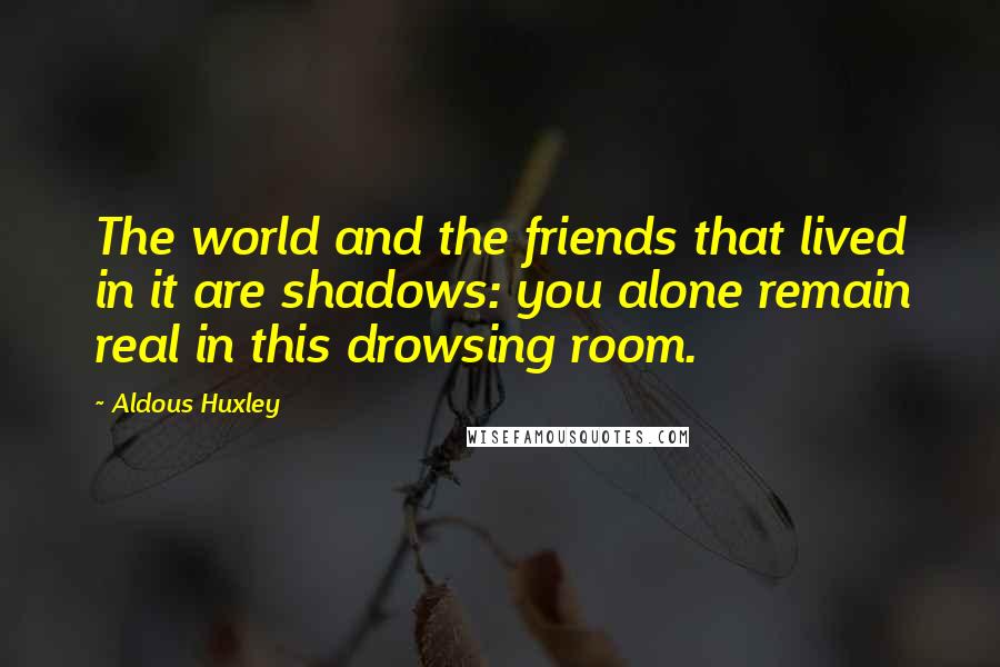 Aldous Huxley Quotes: The world and the friends that lived in it are shadows: you alone remain real in this drowsing room.