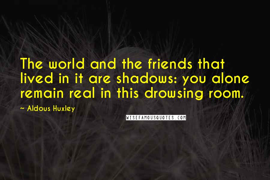 Aldous Huxley Quotes: The world and the friends that lived in it are shadows: you alone remain real in this drowsing room.