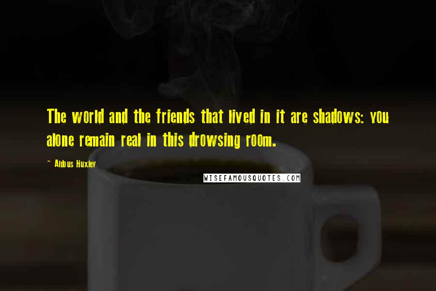Aldous Huxley Quotes: The world and the friends that lived in it are shadows: you alone remain real in this drowsing room.