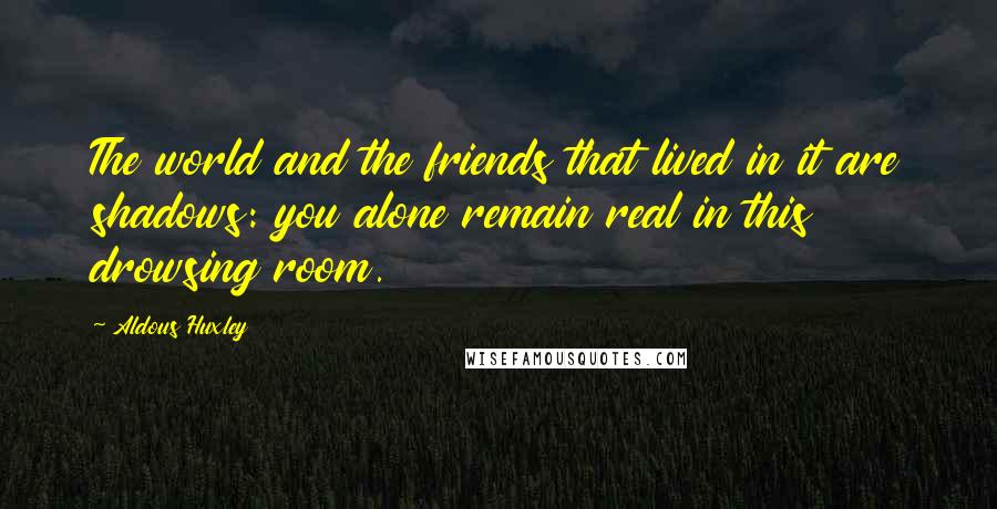 Aldous Huxley Quotes: The world and the friends that lived in it are shadows: you alone remain real in this drowsing room.