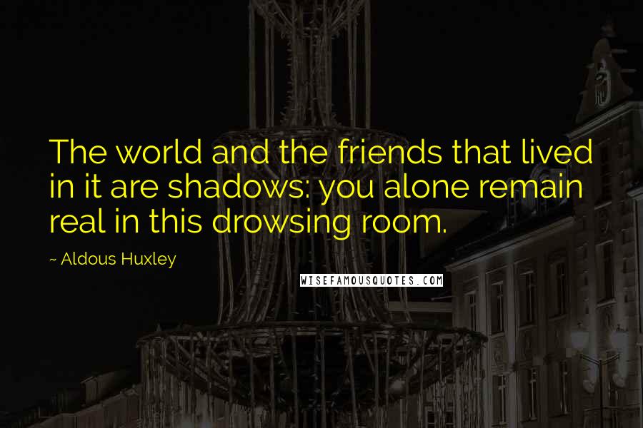 Aldous Huxley Quotes: The world and the friends that lived in it are shadows: you alone remain real in this drowsing room.