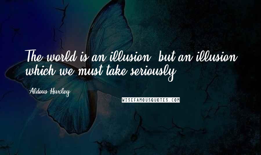 Aldous Huxley Quotes: The world is an illusion, but an illusion which we must take seriously.