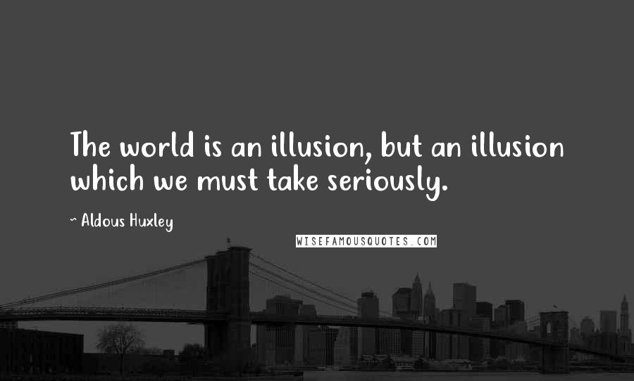 Aldous Huxley Quotes: The world is an illusion, but an illusion which we must take seriously.