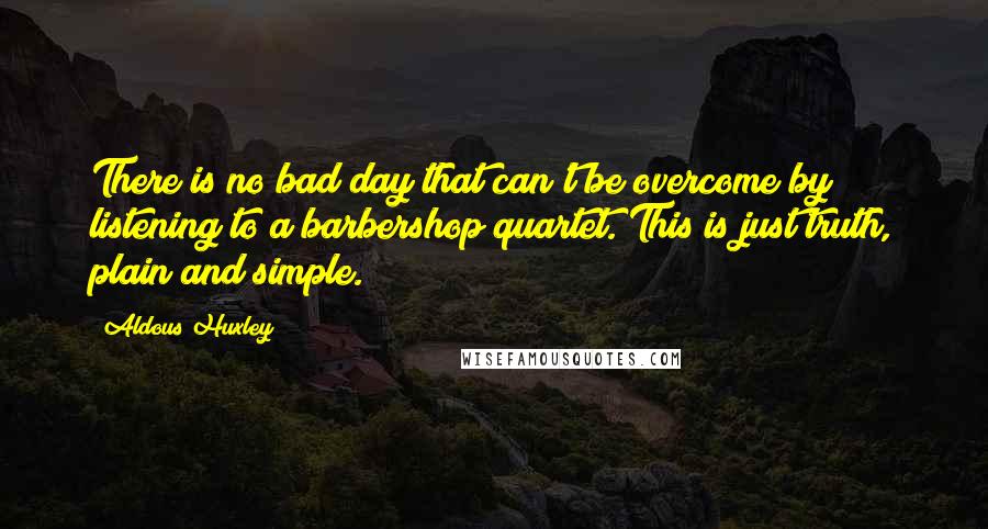 Aldous Huxley Quotes: There is no bad day that can't be overcome by listening to a barbershop quartet. This is just truth, plain and simple.