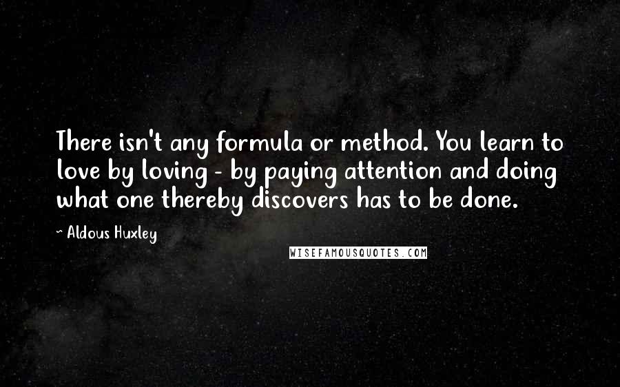 Aldous Huxley Quotes: There isn't any formula or method. You learn to love by loving - by paying attention and doing what one thereby discovers has to be done.