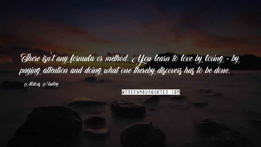 Aldous Huxley Quotes: There isn't any formula or method. You learn to love by loving - by paying attention and doing what one thereby discovers has to be done.