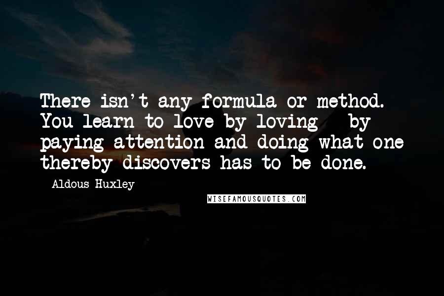 Aldous Huxley Quotes: There isn't any formula or method. You learn to love by loving - by paying attention and doing what one thereby discovers has to be done.