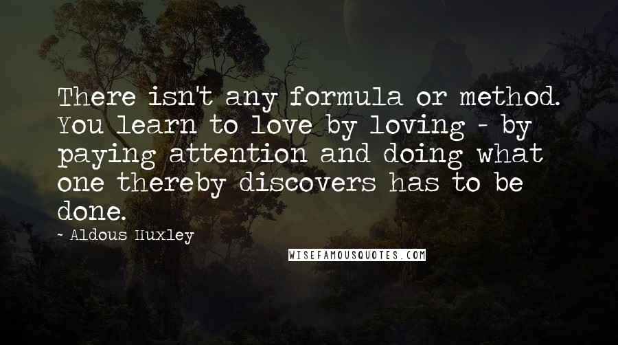 Aldous Huxley Quotes: There isn't any formula or method. You learn to love by loving - by paying attention and doing what one thereby discovers has to be done.