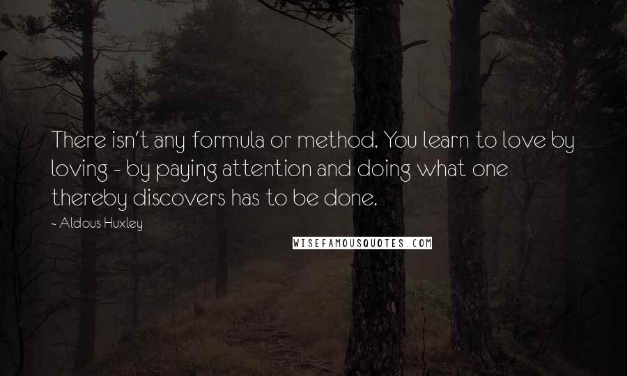 Aldous Huxley Quotes: There isn't any formula or method. You learn to love by loving - by paying attention and doing what one thereby discovers has to be done.