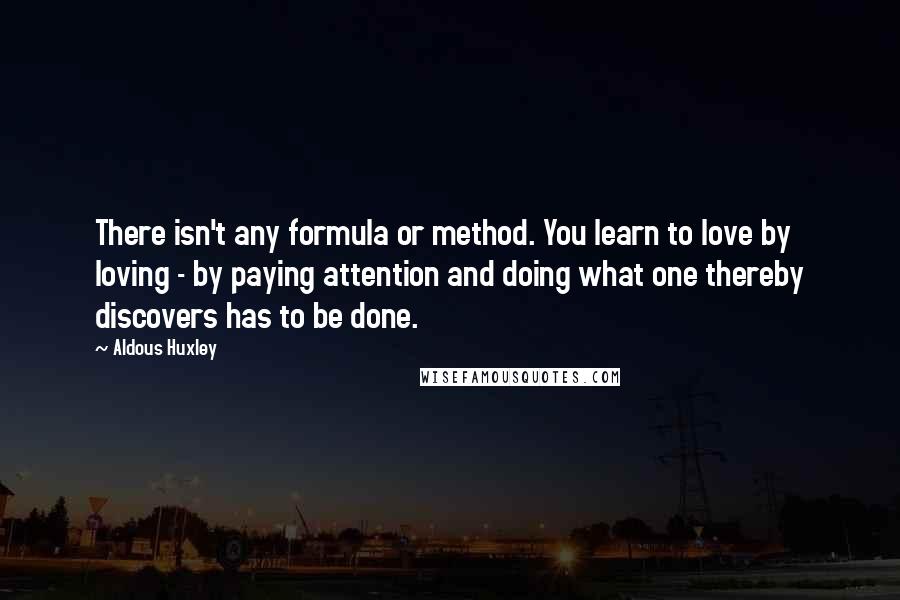 Aldous Huxley Quotes: There isn't any formula or method. You learn to love by loving - by paying attention and doing what one thereby discovers has to be done.