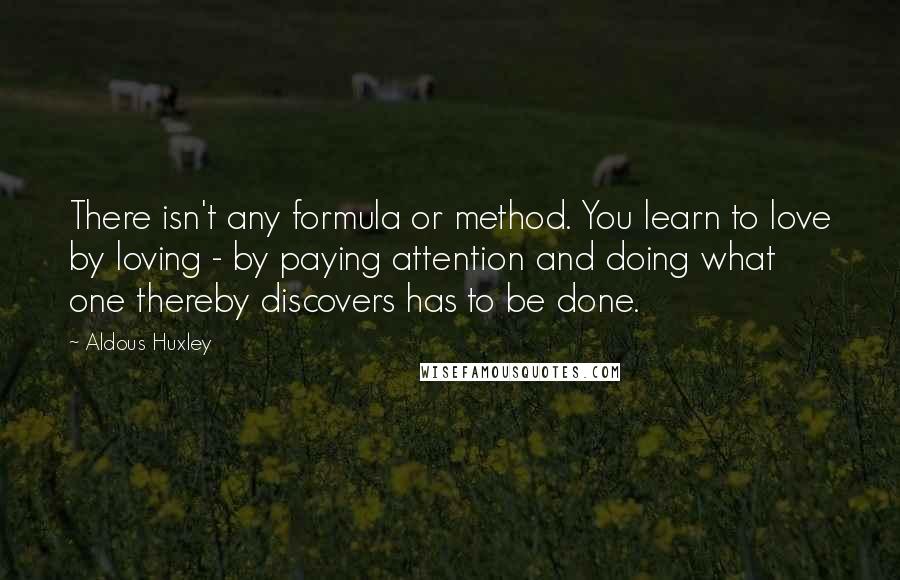 Aldous Huxley Quotes: There isn't any formula or method. You learn to love by loving - by paying attention and doing what one thereby discovers has to be done.