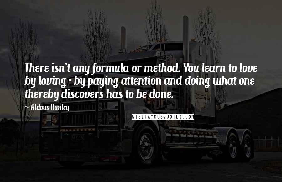 Aldous Huxley Quotes: There isn't any formula or method. You learn to love by loving - by paying attention and doing what one thereby discovers has to be done.