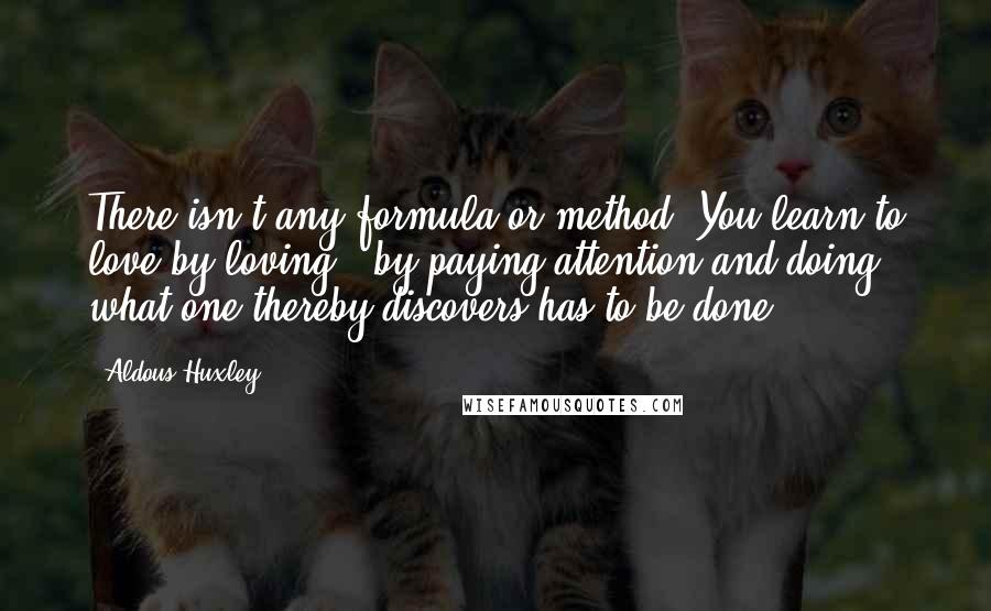 Aldous Huxley Quotes: There isn't any formula or method. You learn to love by loving - by paying attention and doing what one thereby discovers has to be done.