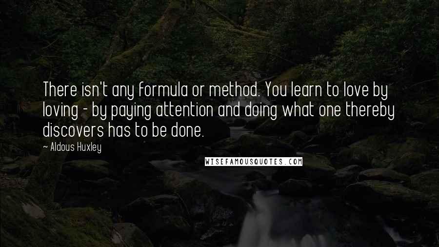 Aldous Huxley Quotes: There isn't any formula or method. You learn to love by loving - by paying attention and doing what one thereby discovers has to be done.