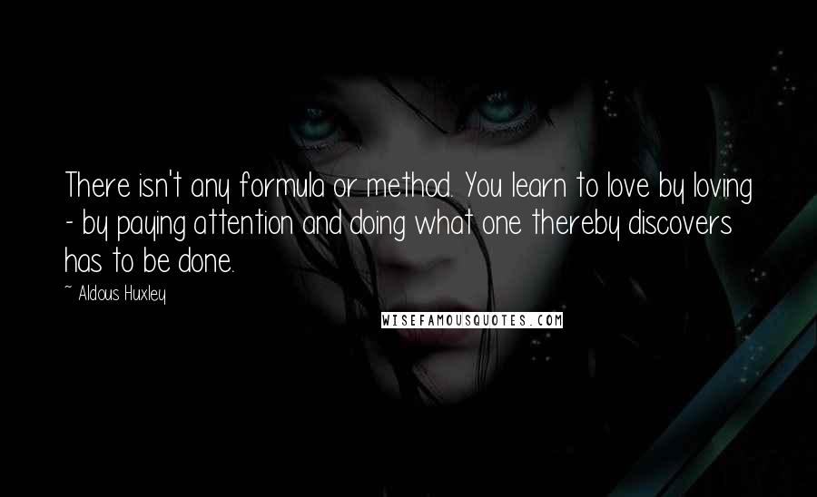 Aldous Huxley Quotes: There isn't any formula or method. You learn to love by loving - by paying attention and doing what one thereby discovers has to be done.