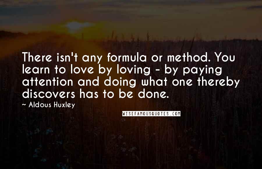 Aldous Huxley Quotes: There isn't any formula or method. You learn to love by loving - by paying attention and doing what one thereby discovers has to be done.