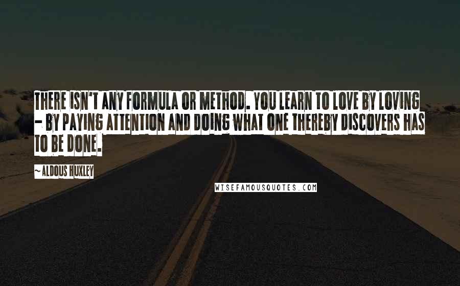 Aldous Huxley Quotes: There isn't any formula or method. You learn to love by loving - by paying attention and doing what one thereby discovers has to be done.