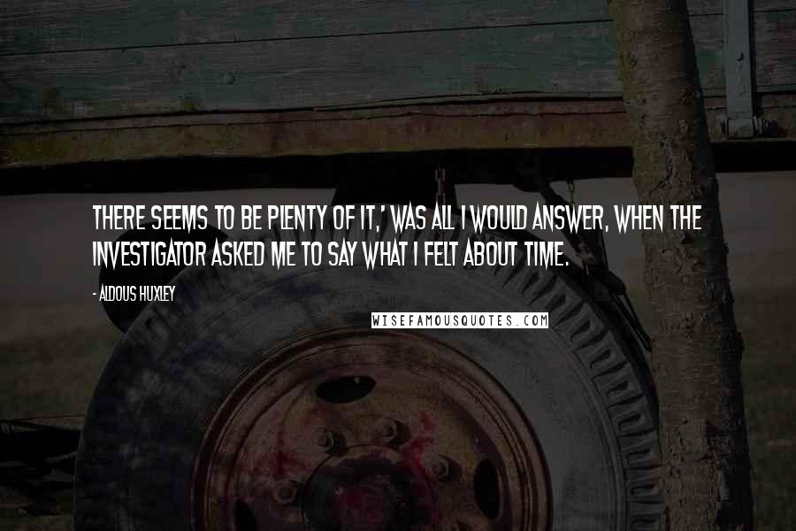 Aldous Huxley Quotes: There seems to be plenty of it,' was all I would answer, when the investigator asked me to say what I felt about time.