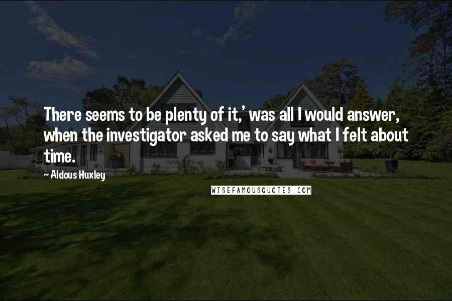 Aldous Huxley Quotes: There seems to be plenty of it,' was all I would answer, when the investigator asked me to say what I felt about time.