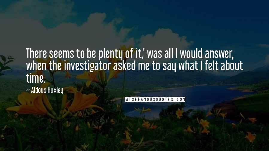 Aldous Huxley Quotes: There seems to be plenty of it,' was all I would answer, when the investigator asked me to say what I felt about time.