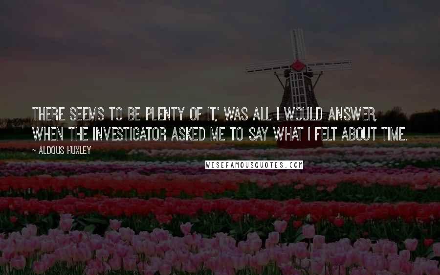 Aldous Huxley Quotes: There seems to be plenty of it,' was all I would answer, when the investigator asked me to say what I felt about time.