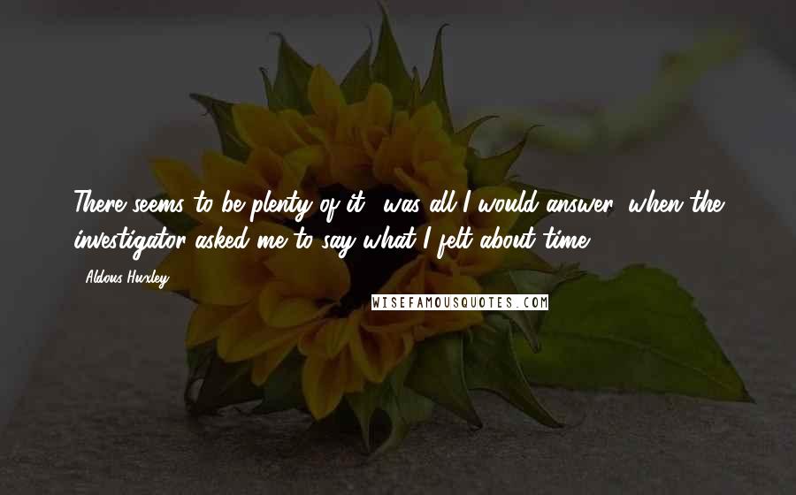 Aldous Huxley Quotes: There seems to be plenty of it,' was all I would answer, when the investigator asked me to say what I felt about time.