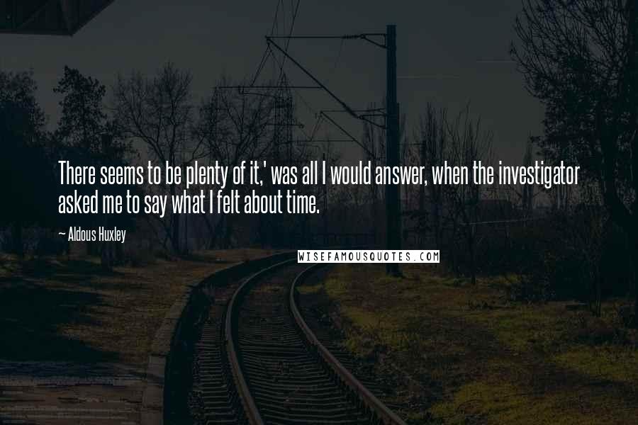 Aldous Huxley Quotes: There seems to be plenty of it,' was all I would answer, when the investigator asked me to say what I felt about time.