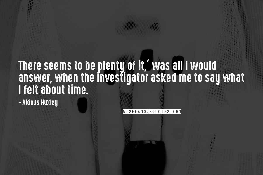 Aldous Huxley Quotes: There seems to be plenty of it,' was all I would answer, when the investigator asked me to say what I felt about time.