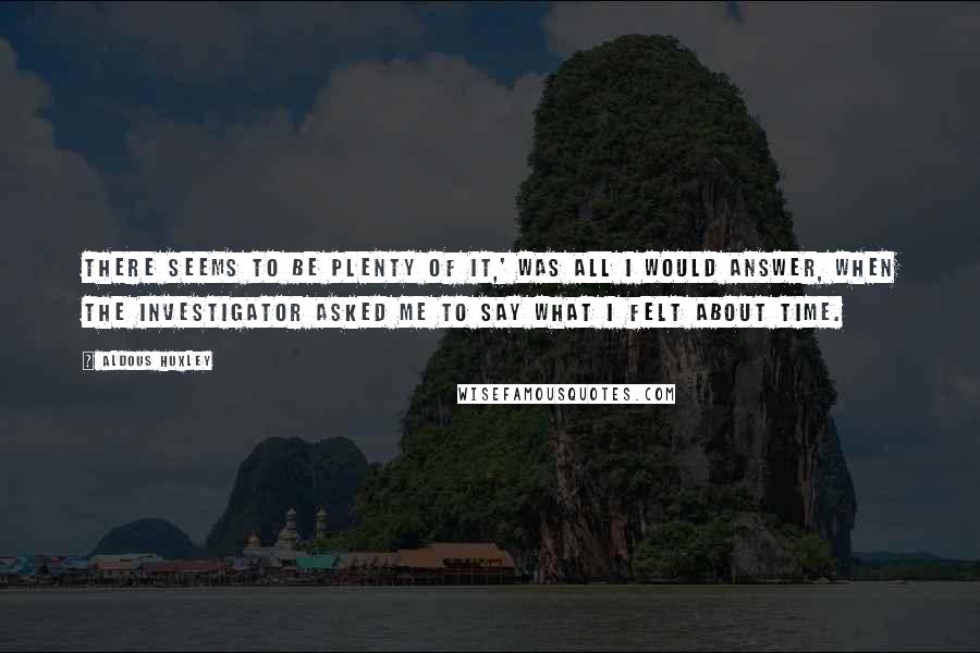Aldous Huxley Quotes: There seems to be plenty of it,' was all I would answer, when the investigator asked me to say what I felt about time.
