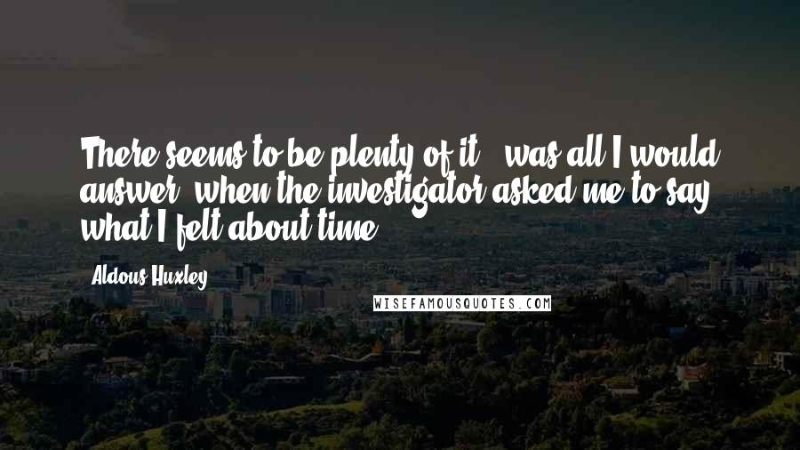Aldous Huxley Quotes: There seems to be plenty of it,' was all I would answer, when the investigator asked me to say what I felt about time.