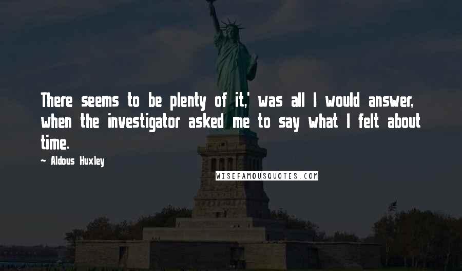 Aldous Huxley Quotes: There seems to be plenty of it,' was all I would answer, when the investigator asked me to say what I felt about time.